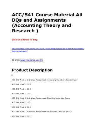 ACC/541 Course Material All
DQs and Assignments
(Accounting Theory and
Research )
Click Link Below To Buy:
http://hwcampus.com/shop/acc-541/acc541-course-material-all-dqs-and-assignments-accounting-
theory-and-research/
Or Visit www.hwcampus.com
Product Description
 
ACC 541 Week 1 Individual Assignment Accounting Standards Boards Paper
ACC 541 Week 1 DQ3
ACC 541 Week 1 DQ2
ACC 541 Week 1 DQ1
ACC 541 Week 2 Individual Assignment Client Understanding Paper
ACC 541 Week 2 DQ1
ACC 541 Week 2 DQ2
ACC 541 Week 3 Individual Assignment Response to Client Request I
ACC 541 Week 3 DQ1
 