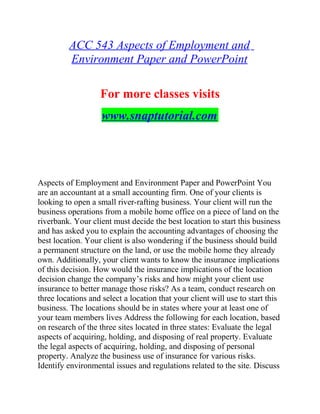 ACC 543 Aspects of Employment and
Environment Paper and PowerPoint
For more classes visits
www.snaptutorial.com
Aspects of Employment and Environment Paper and PowerPoint You
are an accountant at a small accounting firm. One of your clients is
looking to open a small river-rafting business. Your client will run the
business operations from a mobile home office on a piece of land on the
riverbank. Your client must decide the best location to start this business
and has asked you to explain the accounting advantages of choosing the
best location. Your client is also wondering if the business should build
a permanent structure on the land, or use the mobile home they already
own. Additionally, your client wants to know the insurance implications
of this decision. How would the insurance implications of the location
decision change the company’s risks and how might your client use
insurance to better manage those risks? As a team, conduct research on
three locations and select a location that your client will use to start this
business. The locations should be in states where your at least one of
your team members lives Address the following for each location, based
on research of the three sites located in three states: Evaluate the legal
aspects of acquiring, holding, and disposing of real property. Evaluate
the legal aspects of acquiring, holding, and disposing of personal
property. Analyze the business use of insurance for various risks.
Identify environmental issues and regulations related to the site. Discuss
 