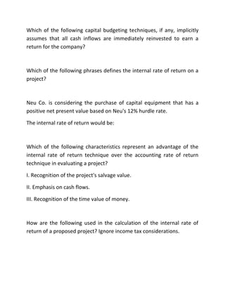 Which of the following capital budgeting techniques, if any, implicitly
assumes that all cash inflows are immediately reinvested to earn a
return for the company?
Which of the following phrases defines the internal rate of return on a
project?
Neu Co. is considering the purchase of capital equipment that has a
positive net present value based on Neu's 12% hurdle rate.
The internal rate of return would be:
Which of the following characteristics represent an advantage of the
internal rate of return technique over the accounting rate of return
technique in evaluating a project?
I. Recognition of the project's salvage value.
II. Emphasis on cash flows.
III. Recognition of the time value of money.
How are the following used in the calculation of the internal rate of
return of a proposed project? Ignore income tax considerations.
 