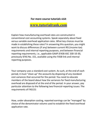 For more course tutorials visit
www.tutorialrank.com
Explain how manufacturing overhead rates are constructed in
conventional cost accounting systems. Speak separately about fixed
versus variable overhead application rates. What key choices must be
made in establishing these rates? In answering this question, you might
want to discuss differences (if any) between current IRS (income tax)
requirements and internal reporting purposes, and between financial
reporting requirements, i.e., applicable GAAP (FASB ASC 330-10-30,
previously SFAS No. 151, available using the FASB link and internal
reporting purposes.
Your company uses a standard cost system. As such, at the end of each
period, it must "clean up" the accounts by disposing of any standard
cost variances that occurred for the period. You need to educate
members of the board about how the variances for fixed manufacturing
overhead are disposed of at the end of the period. In your answer, pay
particular attention to the following two financial-reporting issues: The
requirements of FAS151
How, under absorption costing, reported earnings can be "managed" by
choice of the denominator volume used to establish the fixed overhead
application rate.
 
