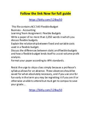 Follow the link Now for full guide 
https://bitly.com/12Bvy50 
This file contains ACC 543 Flexible Budget 
Business - Accounting 
Learning Team Assignment: Flexible Budgets 
Write a paper of no more than 1,050 words in which you 
discuss flexible budgets. 
Explain the relationship between fixed and variable costs 
used in a flexible budget. 
Discuss the differences between static and flexible budgets 
and how a flexible budget lends itself to a cost-volume-profit 
analysis. 
Format your paper according to APA standards. 
Resist the urge to skip a class simply because a professor's 
syllabus allows for an absence. These absences should be 
saved for when absolutely necessary, and if you use one for 
fun early in the term you may be regretting it if you are ill or 
otherwise unable to attend but must get to campus to save 
your grade.... 
https://bitly.com/12Bvy50 
