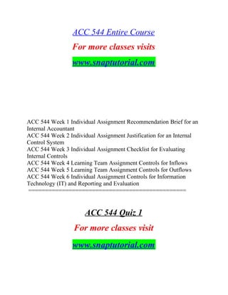 ACC 544 Entire Course
For more classes visits
www.snaptutorial.com
ACC 544 Week 1 Individual Assignment Recommendation Brief for an
Internal Accountant
ACC 544 Week 2 Individual Assignment Justification for an Internal
Control System
ACC 544 Week 3 Individual Assignment Checklist for Evaluating
Internal Controls
ACC 544 Week 4 Learning Team Assignment Controls for Inflows
ACC 544 Week 5 Learning Team Assignment Controls for Outflows
ACC 544 Week 6 Individual Assignment Controls for Information
Technology (IT) and Reporting and Evaluation
===============================================
ACC 544 Quiz 1
For more classes visit
www.snaptutorial.com
 