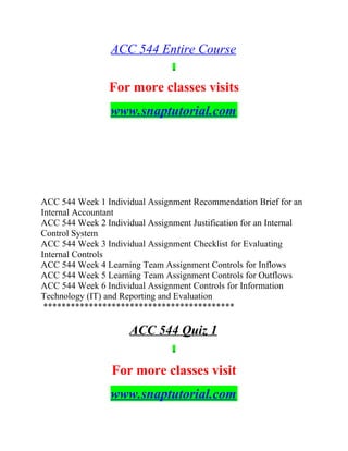 ACC 544 Entire Course
For more classes visits
www.snaptutorial.com
ACC 544 Week 1 Individual Assignment Recommendation Brief for an
Internal Accountant
ACC 544 Week 2 Individual Assignment Justification for an Internal
Control System
ACC 544 Week 3 Individual Assignment Checklist for Evaluating
Internal Controls
ACC 544 Week 4 Learning Team Assignment Controls for Inflows
ACC 544 Week 5 Learning Team Assignment Controls for Outflows
ACC 544 Week 6 Individual Assignment Controls for Information
Technology (IT) and Reporting and Evaluation
******************************************
ACC 544 Quiz 1
For more classes visit
www.snaptutorial.com
 