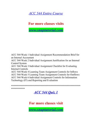 ACC 544 Entire Course
For more classes visits
www.snaptutorial.com
ACC 544 Week 1 Individual Assignment Recommendation Brief for
an Internal Accountant
ACC 544 Week 2 Individual Assignment Justification for an Internal
Control System
ACC 544 Week 3 Individual Assignment Checklist for Evaluating
Internal Controls
ACC 544 Week 4 Learning Team Assignment Controls for Inflows
ACC 544 Week 5 Learning Team Assignment Controls for Outflows
ACC 544 Week 6 Individual Assignment Controls for Information
Technology (IT) and Reporting and Evaluation
********************************************************
***********
ACC 544 Quiz 1
For more classes visit
www.snaptutorial.com
 