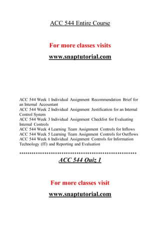 ACC 544 Entire Course
For more classes visits
www.snaptutorial.com
ACC 544 Week 1 Individual Assignment Recommendation Brief for
an Internal Accountant
ACC 544 Week 2 Individual Assignment Justification for an Internal
Control System
ACC 544 Week 3 Individual Assignment Checklist for Evaluating
Internal Controls
ACC 544 Week 4 Learning Team Assignment Controls for Inflows
ACC 544 Week 5 Learning Team Assignment Controls for Outflows
ACC 544 Week 6 Individual Assignment Controls for Information
Technology (IT) and Reporting and Evaluation
*******************************************************
ACC 544 Quiz 1
For more classes visit
www.snaptutorial.com
 