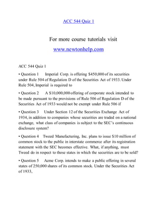 ACC 544 Quiz 1
For more course tutorials visit
www.newtonhelp.com
ACC 544 Quiz 1
• Question 1 Imperial Corp. is offering $450,000 of its securities
under Rule 504 of Regulation D of the Securities Act of 1933. Under
Rule 504, Imperial is required to
• Question 2 A $10,000,000 offering of corporate stock intended to
be made pursuant to the provisions of Rule 506 of Regulation D of the
Securities Act of 1933 would not be exempt under Rule 506 if
• Question 3 Under Section 12 of the Securities Exchange Act of
1934, in addition to companies whose securities are traded on a national
exchange, what class of companies is subject to the SEC’s continuous
disclosure system?
• Question 4 Tweed Manufacturing, Inc. plans to issue $10 million of
common stock to the public in interstate commerce after its registration
statement with the SEC becomes effective. What, if anything, must
Tweed do in respect to those states in which the securities are to be sold?
• Question 5 Acme Corp. intends to make a public offering in several
states of 250,000 shares of its common stock. Under the Securities Act
of 1933,
 