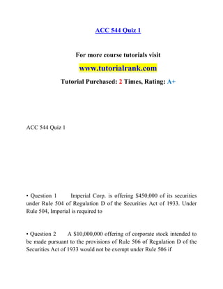ACC 544 Quiz 1
For more course tutorials visit
www.tutorialrank.com
Tutorial Purchased: 2 Times, Rating: A+
ACC 544 Quiz 1
• Question 1 Imperial Corp. is offering $450,000 of its securities
under Rule 504 of Regulation D of the Securities Act of 1933. Under
Rule 504, Imperial is required to
• Question 2 A $10,000,000 offering of corporate stock intended to
be made pursuant to the provisions of Rule 506 of Regulation D of the
Securities Act of 1933 would not be exempt under Rule 506 if
 