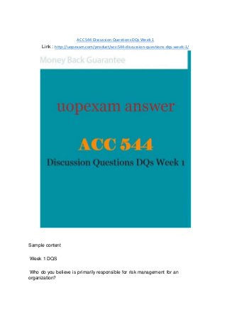 ACC 544 Discussion Questions DQs Week 1
Link : http://uopexam.com/product/acc-544-discussion-questions-dqs-week-1/
Sample content
Week 1 DQS
Who do you believe is primarily responsible for risk management for an
organization?
 