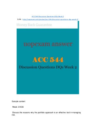 ACC 544 Discussion Questions DQs Week 2
Link : http://uopexam.com/product/acc-544-discussion-questions-dqs-week-2/
Sample content
Week 2 DQS
Discuss the reasons why the portfolio approach is an effective tool in managing
risk.
 