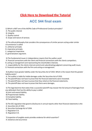 Click Here to Download the Tutorial
                                 ACC 544 final exam
1) Which is NOT one of the AICPAs Code of Professional Conduct principles?
A. The public interest
B. Integrity
C. Quality control
D. Scope and nature of services

 2) The ethical philosophy that considers the consequences of similar persons acting under similar
circumstances is called
A. utilitarian principle.
B. imperative principle.
C. categorical imperative.
D. generalization argument.

3) The fundamental issues in independence require that the auditor avoid
A. financial connections with the client and financial connections with the clients competitors.
B. acting as management and representing the shareholders interests.
C. responsibility for the clients internal control and subordinating judgment concerning audit issues.
D. financial connections with the firm and acting as management.

 4) Auditors have greater liability under the Securities Act of 1933. Which is the reason that this greater
liability exists?
 A. The auditor is liable for treble damages under the Securities Act of 1933.
 B. The plaintiff does not have to prove that the financial statements were misstated.
 C. The plaintiff does not have to prove that they relied on the financial statements.
 D. The plaintiff does not have to prove that there were damages.

5) The legal doctrine that states that a successful plaintiff may recover the full amount of damages from
any defendant that has the ability to pay is called
A) Joint and several liability.
B) Proportionate liability.
C) Complete liability.
D) Total liability.

6) The SEC regulation that governs disclosures in annual reports other than financial statements is the
A. Securities Act of 1933.
B. Securities Exchange Act of 1934.
C. Regulation S-X.
D. Regulation S-K.

7) Inspection of tangible assets provides evidence for which assertion?
A. Existence and occurrence
 