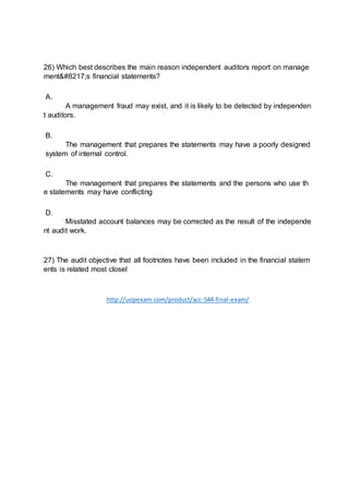 26) Which best describes the main reason independent auditors report on manage
ment’s financial statements?
A.
A management fraud may exist, and it is likely to be detected by independen
t auditors.
B.
The management that prepares the statements may have a poorly designed
system of internal control.
C.
The management that prepares the statements and the persons who use th
e statements may have conflicting
D.
Misstated account balances may be corrected as the result of the independe
nt audit work.
27) The audit objective that all footnotes have been included in the financial statem
ents is related most closel
http://uopexam.com/product/acc-544-final-exam/
 