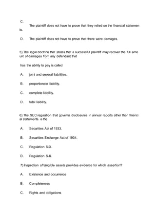 C.
The plaintiff does not have to prove that they relied on the financial statemen
ts.
D. The plaintiff does not have to prove that there were damages.
5) The legal doctrine that states that a successful plaintiff may recover the full amo
unt of damages from any defendant that
has the ability to pay is called
A. joint and several liabilities.
B. proportionate liability.
C. complete liability.
D. total liability.
6) The SEC regulation that governs disclosures in annual reports other than financi
al statements is the
A. Securities Act of 1933.
B. Securities Exchange Act of 1934.
C. Regulation S-X.
D. Regulation S-K.
7) Inspection of tangible assets provides evidence for which assertion?
A. Existence and occurrence
B. Completeness
C. Rights and obligations
 
