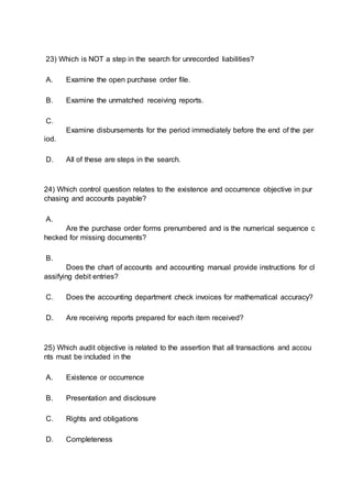 23) Which is NOT a step in the search for unrecorded liabilities?
A. Examine the open purchase order file.
B. Examine the unmatched receiving reports.
C.
Examine disbursements for the period immediately before the end of the per
iod.
D. All of these are steps in the search.
24) Which control question relates to the existence and occurrence objective in pur
chasing and accounts payable?
A.
Are the purchase order forms prenumbered and is the numerical sequence c
hecked for missing documents?
B.
Does the chart of accounts and accounting manual provide instructions for cl
assifying debit entries?
C. Does the accounting department check invoices for mathematical accuracy?
D. Are receiving reports prepared for each item received?
25) Which audit objective is related to the assertion that all transactions and accou
nts must be included in the
A. Existence or occurrence
B. Presentation and disclosure
C. Rights and obligations
D. Completeness
 