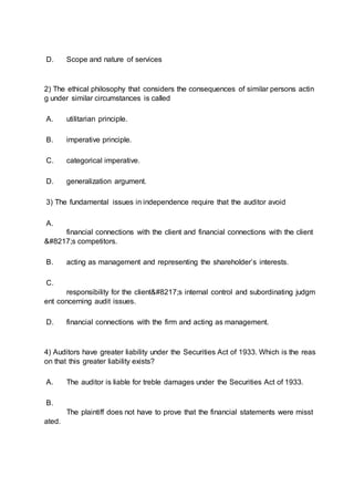 D. Scope and nature of services
2) The ethical philosophy that considers the consequences of similar persons actin
g under similar circumstances is called
A. utilitarian principle.
B. imperative principle.
C. categorical imperative.
D. generalization argument.
3) The fundamental issues in independence require that the auditor avoid
A.
financial connections with the client and financial connections with the client
’s competitors.
B. acting as management and representing the shareholder’s interests.
C.
responsibility for the client’s internal control and subordinating judgm
ent concerning audit issues.
D. financial connections with the firm and acting as management.
4) Auditors have greater liability under the Securities Act of 1933. Which is the reas
on that this greater liability exists?
A. The auditor is liable for treble damages under the Securities Act of 1933.
B.
The plaintiff does not have to prove that the financial statements were misst
ated.
 