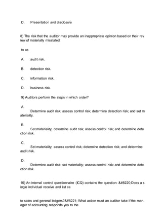 D. Presentation and disclosure
8) The risk that the auditor may provide an inappropriate opinion based on their rev
iew of materially misstated
to as
A. audit risk.
B. detection risk.
C. information risk.
D. business risk.
9) Auditors perform the steps in which order?
A.
Determine audit risk; assess control risk; determine detection risk; and set m
ateriality.
B.
Set materiality; determine audit risk; assess control risk; and determine dete
ction risk.
C.
Set materiality; assess control risk; determine detection risk; and determine
audit risk.
D.
Determine audit risk; set materiality; assess control risk; and determine dete
ction risk.
10) An internal control questionnaire (ICQ) contains the question: “Does a s
ingle individual receive and list ca
to sales and general ledgers?” What action must an auditor take if the man
ager of accounting responds yes to the
 