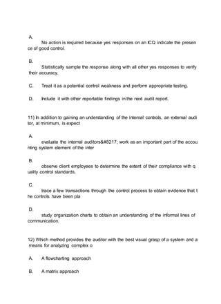 A.
No action is required because yes responses on an ICQ indicate the presen
ce of good control.
B.
Statistically sample the response along with all other yes responses to verify
their accuracy.
C. Treat it as a potential control weakness and perform appropriate testing.
D. Include it with other reportable findings in the next audit report.
11) In addition to gaining an understanding of the internal controls, an external audi
tor, at minimum, is expect
A.
evaluate the internal auditors’ work as an important part of the accou
nting system element of the inter
B.
observe client employees to determine the extent of their compliance with q
uality control standards.
C.
trace a few transactions through the control process to obtain evidence that t
he controls have been pla
D.
study organization charts to obtain an understanding of the informal lines of
communication.
12) Which method provides the auditor with the best visual grasp of a system and a
means for analyzing complex o
A. A flowcharting approach
B. A matrix approach
 