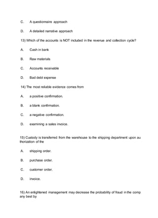 C. A questionnaire approach
D. A detailed narrative approach
13) Which of the accounts is NOT included in the revenue and collection cycle?
A. Cash in bank
B. Raw materials
C. Accounts receivable
D. Bad debt expense
14) The most reliable evidence comes from
A. a positive confirmation.
B. a blank confirmation.
C. a negative confirmation.
D. examining a sales invoice.
15) Custody is transferred from the warehouse to the shipping department upon au
thorization of the
A. shipping order.
B. purchase order.
C. customer order.
D. invoice.
16) An enlightened management may decrease the probability of fraud in the comp
any best by
 