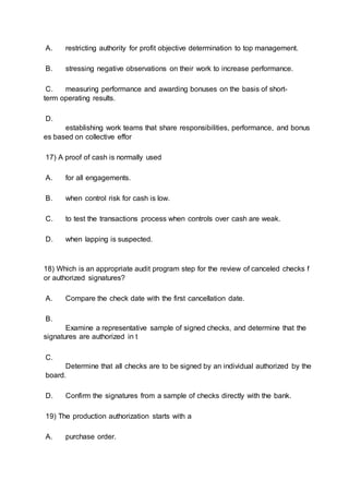 A. restricting authority for profit objective determination to top management.
B. stressing negative observations on their work to increase performance.
C. measuring performance and awarding bonuses on the basis of short-
term operating results.
D.
establishing work teams that share responsibilities, performance, and bonus
es based on collective effor
17) A proof of cash is normally used
A. for all engagements.
B. when control risk for cash is low.
C. to test the transactions process when controls over cash are weak.
D. when lapping is suspected.
18) Which is an appropriate audit program step for the review of canceled checks f
or authorized signatures?
A. Compare the check date with the first cancellation date.
B.
Examine a representative sample of signed checks, and determine that the
signatures are authorized in t
C.
Determine that all checks are to be signed by an individual authorized by the
board.
D. Confirm the signatures from a sample of checks directly with the bank.
19) The production authorization starts with a
A. purchase order.
 