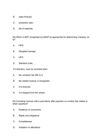 B. sales forecast.
C. production plan.
D. bill of materials.
20) Which is NOT recognized by GAAP as appropriate for determining inventory co
st?
A. FIFO
B. Weighted average
C. LIFO
D. Standard costs
21) Inventory must be recorded when
A. the company has title to it.
B. the related revenue is recognized.
C. it is received.
D. it is shipped from the vendor.
22) Canceling invoices with a paid stamp after payment is a control that relates to
which assertion?
A. Existence or occurrence
B. Rights and obligations
C. Completeness
D. Valuation or allocations
 