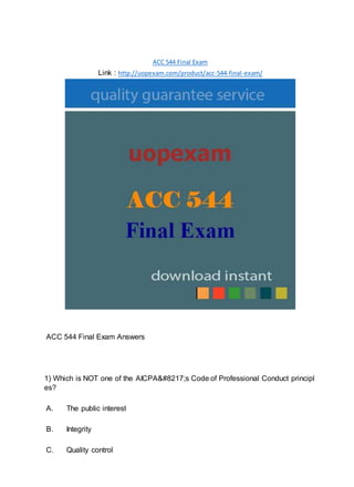 ACC 544 Final Exam
Link : http://uopexam.com/product/acc-544-final-exam/
ACC 544 Final Exam Answers
1) Which is NOT one of the AICPA&#8217;s Code of Professional Conduct principl
es?
A. The public interest
B. Integrity
C. Quality control
 