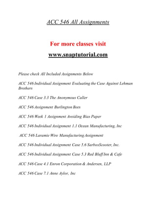 ACC 546 All Assignments
For more classes visit
www.snaptutorial.com
Please check All Included Assignments Below
ACC 546 Individual Assignment Evaluating the Case Against Lehman
Brothers
ACC 546 Case 3.3 The Anonymous Caller
ACC 546 Assignment Burlington Bees
ACC 546 Week 1 Assignment Avoiding Bias Paper
ACC 546 Individual Assignment 1.1 Ocean Manufacturing, Inc
ACC 546 Laramie Wire Manufacturing Assignment
ACC 546 Individual Assignment Case 5.6 SarboxScooter, Inc.
ACC 546 Individual Assignment Case 5.3 Red Bluff Inn & Cafe
ACC 546 Case 4.1 Enron Corporation & Andersen, LLP
ACC 546 Case 7.1 Anne Aylor, Inc
 