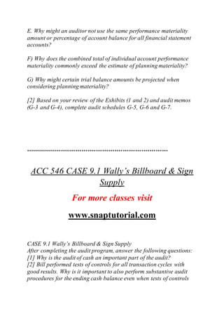 E. Why might an auditor not use the same performance materiality
amount or percentage of account balance for all financial statement
accounts?
F) Why does the combined total of individual account performance
materiality commonly exceed the estimate of planning materiality?
G) Why might certain trial balance amounts be projected when
considering planning materiality?
[2] Based on your review of the Exhibits (1 and 2) and audit memos
(G-3 and G-4), complete audit schedules G-5, G-6 and G-7.
*********************************************************************
ACC 546 CASE 9.1 Wally’s Billboard & Sign
Supply
For more classes visit
www.snaptutorial.com
CASE 9.1 Wally’s Billboard & Sign Supply
After completing the audit program, answer the following questions:
[1] Why is the audit of cash an important part of the audit?
[2] Bill performed tests of controls for all transaction cycles with
good results. Why is it important to also perform substantive audit
procedures for the ending cash balance even when tests of controls
 