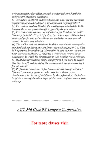 over transactions that affect the cash account indicate that those
controls are operating effectively?
[3] According to AICPA auditing standards, what are the necessary
ingredients for audit evidence to be considered “appropriate”?
[4] For each procedure listed in the audit program (schedule C 2),
indicate the primary assertion(s) targeted by the procedure.
[5] For each error, concern, or adjustment you listed on the Audit
Summary (schedule C 3), briefly describe at least one additionaltest
you could perform to gain evidence as to whether or not the cash
account is materially misstated.
[6] The AICPA and the American Banker’s Association developed a
standardized bank confirmation form—see working paper C 6. What
is the purpose for confirming information in item number two on the
bank confirmation form? Identify the accounts and related audit
assertion(s) to which the information in item number two is relevant.
[7] What audit procedures might you perform if you were to decide
that the risk of fraud involving the cash account was relatively high
for this client?
[8] Perform an online search for “electronic bank confirmations.”
Summarize in one page or less what you learn about recent
developments in the use of web-based bank confirmations. Include a
brief discussion of the advantages of electronic confirmations in your
write-up.
*********************************************************************
ACC 546 Case 9.3 Longeta Corporation
For more classes visit
 