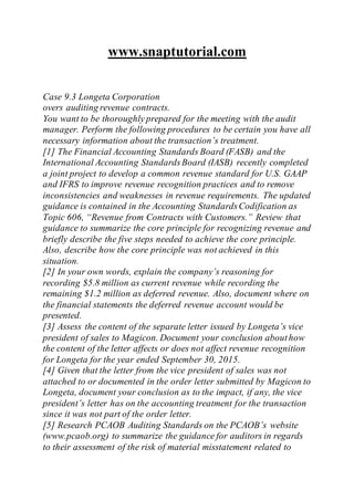 www.snaptutorial.com
Case 9.3 Longeta Corporation
overs auditing revenue contracts.
You want to be thoroughly prepared for the meeting with the audit
manager. Perform the following procedures to be certain you have all
necessary information about the transaction’s treatment.
[1] The Financial Accounting Standards Board (FASB) and the
International Accounting StandardsBoard (IASB) recently completed
a joint project to develop a common revenue standard for U.S. GAAP
and IFRS to improve revenue recognition practices and to remove
inconsistencies and weaknesses in revenue requirements. The updated
guidance is contained in the Accounting StandardsCodification as
Topic 606, “Revenue from Contracts with Customers.” Review that
guidance to summarize the core principle for recognizing revenue and
briefly describe the five steps needed to achieve the core principle.
Also, describe how the core principle was not achieved in this
situation.
[2] In your own words, explain the company’s reasoning for
recording $5.8 million as current revenue while recording the
remaining $1.2 million as deferred revenue. Also, document where on
the financial statements the deferred revenue account would be
presented.
[3] Assess the content of the separate letter issued by Longeta’s vice
president of sales to Magicon. Document your conclusion abouthow
the content of the letter affects or does not affect revenue recognition
for Longeta for the year ended September 30, 2015.
[4] Given that the letter from the vice president of sales was not
attached to or documented in the order letter submitted by Magicon to
Longeta, document your conclusion as to the impact, if any, the vice
president’s letter has on the accounting treatment for the transaction
since it was not part of the order letter.
[5] Research PCAOB Auditing Standards on the PCAOB’s website
(www.pcaob.org) to summarize the guidance for auditors in regards
to their assessment of the risk of material misstatement related to
 