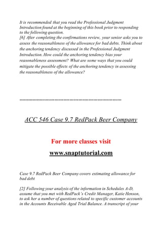 It is recommended that you read the Professional Judgment
Introduction found at the beginning of this book prior to responding
to the following question.
[6] After completing the confirmations review, your senior asks you to
assess the reasonableness of the allowance for bad debts. Think about
the anchoring tendency discussed in the Professional Judgment
Introduction. How could the anchoring tendency bias your
reasonableness assessment? What are some ways that you could
mitigate the possible effects of the anchoring tendency in assessing
the reasonableness of the allowance?
*********************************************************************
ACC 546 Case 9.7 RedPack Beer Company
For more classes visit
www.snaptutorial.com
Case 9.7 RedPack Beer Company covers estimating allowance for
bad debt
[2] Following your analysis of the information in Schedules A-D,
assume that you met with RedPack’s Credit Manager, Katie Henson,
to ask her a number of questions related to specific customer accounts
in the Accounts Receivable Aged Trial Balance. A transcript of your
 