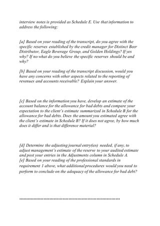 interview notes is provided as Schedule E. Use that information to
address the following:
[a] Based on your reading of the transcript, do you agree with the
specific reserves established by the credit manager for Distinct Beer
Distributor, Eagle Beverage Group, and Golden Holdings? If yes
why? If no what do you believe the specific reserves should be and
why?
[b] Based on your reading of the transcript discussion, would you
have any concerns with other aspects related to the reporting of
revenues and accounts receivable? Explain your answer.
[c] Based on the information you have, develop an estimate of the
account balance for the allowance for bad debts and compare your
expectation to the client’s estimate summarized in Schedule B for the
allowance for bad debts. Does the amount you estimated agree with
the client’s estimate in Schedule B? If it does not agree, by how much
does it differ and is that difference material?
[d] Determine the adjusting journal entry(ies) needed, if any, to
adjust management’s estimate of the reserve to your audited estimate
and post your entries in the Adjustments column in Schedule A.
[e] Based on your reading of the professional standards in
requirement 1 above, what additionalprocedures would you need to
perform to conclude on the adequacy of the allowance for bad debt?
*********************************************************************
 