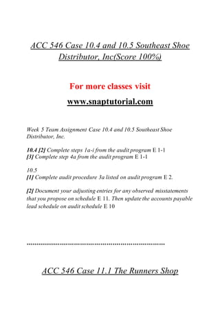 ACC 546 Case 10.4 and 10.5 Southeast Shoe
Distributor, Inc(Score 100%)
For more classes visit
www.snaptutorial.com
Week 5 Team Assignment Case 10.4 and 10.5 Southeast Shoe
Distributor, Inc.
10.4 [2] Complete steps 1a-i from the audit program E 1-1
[3] Complete step 4a from the audit program E 1-1
10.5
[1] Complete audit procedure 3a listed on audit program E 2.
[2] Document your adjusting entries for any observed misstatements
that you propose on schedule E 11. Then update the accounts payable
lead schedule on audit schedule E 10
*********************************************************************
ACC 546 Case 11.1 The Runners Shop
 