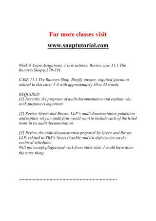 For more classes visit
www.snaptutorial.com
Week 6 Team Assignment, 1 Instructions: Review case 11.1 The
Runners Shop p.379-391.
CASE 11.1 The Runners Shop Briefly answer, required questions
related to this case: 1-3 with approximately 30 to 45 words.
REQUIRED
[1] Describe the purposes of audit documentation and explain why
each purpose is important.
[2] Review Green and Brown, LLP’s audit documentation guidelines
and explain why an audit firm would want to include each of the listed
items in its audit documentation.
[3] Review the audit documentation prepared by Green and Brown,
LLP, related to TRS’s Notes Payable and list deficiencies on the
enclosed schedules.
Will not accept plagiarized work from other sites, I could have done
the same thing.
*********************************************************************
 
