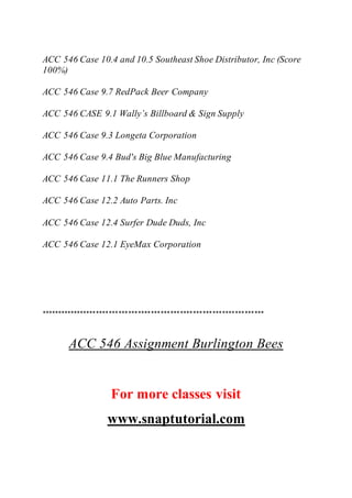 ACC 546 Case 10.4 and 10.5 Southeast Shoe Distributor, Inc (Score
100%)
ACC 546 Case 9.7 RedPack Beer Company
ACC 546 CASE 9.1 Wally’s Billboard & Sign Supply
ACC 546 Case 9.3 Longeta Corporation
ACC 546 Case 9.4 Bud's Big Blue Manufacturing
ACC 546 Case 11.1 The Runners Shop
ACC 546 Case 12.2 Auto Parts. Inc
ACC 546 Case 12.4 Surfer Dude Duds, Inc
ACC 546 Case 12.1 EyeMax Corporation
*********************************************************************
ACC 546 Assignment Burlington Bees
For more classes visit
www.snaptutorial.com
 