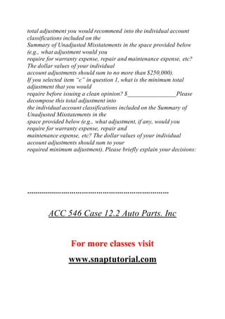 total adjustment you would recommend into the individual account
classifications included on the
Summary of Unadjusted Misstatements in the space provided below
(e.g., what adjustment would you
require for warranty expense, repair and maintenance expense, etc?
The dollar values of your individual
account adjustments should sum to no more than $250,000).
If you selected item “c” in question 1, what is the minimum total
adjustment that you would
require before issuing a clean opinion? $________________Please
decompose this total adjustment into
the individual account classifications included on the Summary of
Unadjusted Misstatements in the
space provided below (e.g., what adjustment, if any, would you
require for warranty expense, repair and
maintenance expense, etc? The dollar values of your individual
account adjustments should sum to your
required minimum adjustment). Please briefly explain your decisions:
*********************************************************************
ACC 546 Case 12.2 Auto Parts. Inc
For more classes visit
www.snaptutorial.com
 
