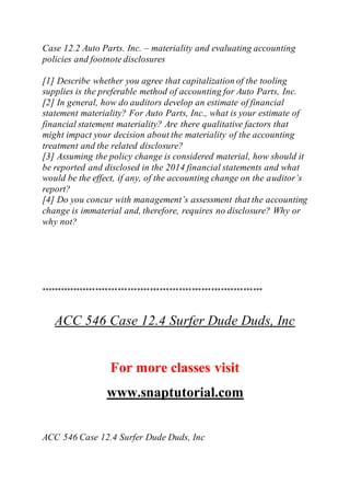Case 12.2 Auto Parts. Inc. – materiality and evaluating accounting
policies and footnote disclosures
[1] Describe whether you agree that capitalization of the tooling
supplies is the preferable method of accounting for Auto Parts, Inc.
[2] In general, how do auditors develop an estimate of financial
statement materiality? For Auto Parts, Inc., what is your estimate of
financial statement materiality? Are there qualitative factors that
might impact your decision about the materiality of the accounting
treatment and the related disclosure?
[3] Assuming the policy change is considered material, how should it
be reported and disclosed in the 2014 financial statements and what
would be the effect, if any, of the accounting change on the auditor’s
report?
[4] Do you concur with management’s assessment that the accounting
change is immaterial and, therefore, requires no disclosure? Why or
why not?
*********************************************************************
ACC 546 Case 12.4 Surfer Dude Duds, Inc
For more classes visit
www.snaptutorial.com
ACC 546 Case 12.4 Surfer Dude Duds, Inc
 