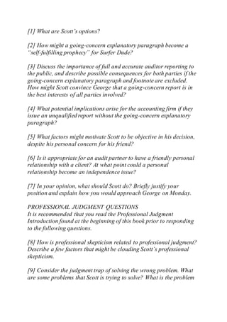 [1] What are Scott’s options?
[2] How might a going-concern explanatory paragraph become a
“self-fulfilling prophecy” for Surfer Dude?
[3] Discuss the importance of full and accurate auditor reporting to
the public, and describe possible consequences for both parties if the
going-concern explanatory paragraph and footnote are excluded.
How might Scott convince George that a going-concern report is in
the best interests of all parties involved?
[4] What potential implications arise for the accounting firm if they
issue an unqualified report without the going-concern explanatory
paragraph?
[5] What factors might motivate Scott to be objective in his decision,
despite his personal concern for his friend?
[6] Is it appropriate for an audit partner to have a friendly personal
relationship with a client? At what point could a personal
relationship become an independence issue?
[7] In your opinion, what should Scott do? Briefly justify your
position and explain how you would approach George on Monday.
PROFESSIONAL JUDGMENT QUESTIONS
It is recommended that you read the Professional Judgment
Introduction found at the beginning of this book prior to responding
to the following questions.
[8] How is professional skepticism related to professional judgment?
Describe a few factors that might be clouding Scott’s professional
skepticism.
[9] Consider the judgment trap of solving the wrong problem. What
are some problems that Scott is trying to solve? What is the problem
 
