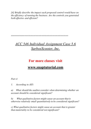 [4] Briefly describe the impact each proposed control would have on
the efficiency of running the business. Are the controls you generated
both effective and efficient?
*********************************************************************
ACC 546 Individual Assignment Case 5.6
SarboxScooter, Inc.
For more classes visit
www.snaptutorial.com
Part A
1. According to AS5:
a) What should the auditor consider when determining whether an
account should be considered significant?
b) What qualitative factors might cause an account that is
otherwise relatively small quantitatively to be considered significant?
c) What qualitative factors might cause an account that is greater
than materiality to be considered not significant?
 