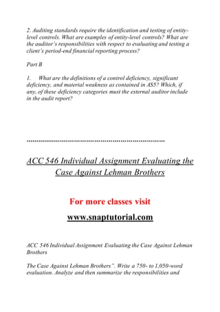 2. Auditing standards require the identification and testing of entity-
level controls. What are examples of entity-level controls? What are
the auditor’s responsibilities with respect to evaluating and testing a
client’s period-end financial reporting process?
Part B
1. What are the definitions of a control deficiency, significant
deficiency, and material weakness as contained in AS5? Which, if
any, of these deficiency categories must the external auditor include
in the audit report?
*********************************************************************
ACC 546 Individual Assignment Evaluating the
Case Against Lehman Brothers
For more classes visit
www.snaptutorial.com
ACC 546 Individual Assignment Evaluating the Case Against Lehman
Brothers
The Case Against Lehman Brothers”. Write a 750- to 1,050-word
evaluation. Analyze and then summarize the responsibilities and
 