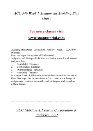 ACC 546 Week 1 Assignment Avoiding Bias
Paper
For more classes visit
www.snaptutorial.com
Avoiding Bias Paper - Assessment Activity - Week1 - ACC/546 -
eCampus
Read the pages 1-9 section of Professional
Judgment and distinguish the four tendencies toward professional
judgment bias:
1. Availability Tendency
2. Confirmation Tendency
3. Overconfidence Tendency
4. Anchoring Tendency
In a paper 750 to 1,050 words, evaluate how an auditor can avoid
these bias traps. For the remainder of the course and subsequent
assignments, continue to consider and utilizeyour understanding
ofthese biases.
*********************************************************************
ACC 546Case 4.1 Enron Corporation &
Andersen, LLP
 