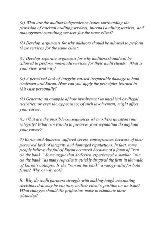 (a) What are the auditor independence issues surrounding the
provision of external auditing services, internal auditing services, and
management consulting services for the same client?
(b) Develop arguments for why auditors should be allowed to perform
these services for the same client.
(c) Develop separate arguments for why auditors should not be
allowed to perform non-auditservices for their audit clients. What is
your view, and why?
(a) A perceived lack of integrity caused irreparable damage to both
Andersen and Enron. How can you apply the principles learned in
this case personally?
(b) Generate an example of how involvement in unethical or illegal
activities, or even the appearance of such involvement, might affect
your career.
(c) What are the possible consequences when others question your
integrity? What can you do to preserve your reputation throughout
your career?
7) Enron and Andersen suffered severe consequences because of their
perceived lack of integrity and damaged reputations. In fact, some
people believe the fall of Enron occurred because of a form of “run
on the bank.” Some argue that Andersen experienced a similar “run
on the bank” as many top clients quickly dropped the firm in the wake
of Enron’s collapse. Is the “run on the bank” analogy valid for both
firms? Why or why not?
8. Why do audit partners struggle with making tough accounting
decisions that may be contrary to their client’s position on an issue?
What changes should the profession make to eliminate these
obstacles?
 