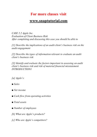 For more classes visit
www.snaptutorial.com
CASE 2.2 Apple Inc.
Evaluation of Client Business Risk
After completing and discussing this case you should be able to
[1] Describe the implications of an audit client’s business risk on the
audit engagement
[2] Describe the types of information relevant to evaluate an audit
client’s business risk
[3] Identify and evaluate the factors important in assessing an audit
client’s business risk and risk of material financial misstatement
INTRODUCTION1
[a] Apple’s:
■ Sales
■ Net income
■ Cash flow from operating activities
■ Total assets
■ Number of employees
[b] What are Apple’s products?
[c] Who are Apple’s competitors?
 