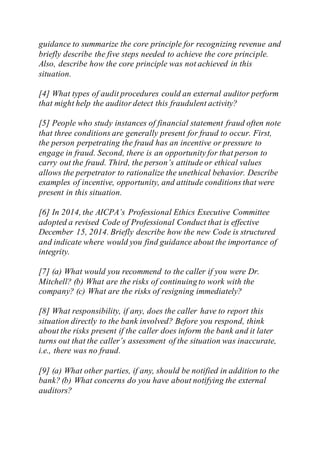 guidance to summarize the core principle for recognizing revenue and
briefly describe the five steps needed to achieve the core principle.
Also, describe how the core principle was not achieved in this
situation.
[4] What types of audit procedures could an external auditor perform
that might help the auditor detect this fraudulent activity?
[5] People who study instances of financial statement fraud often note
that three conditions are generally present for fraud to occur. First,
the person perpetrating the fraud has an incentive or pressure to
engage in fraud. Second, there is an opportunity for that person to
carry out the fraud. Third, the person’s attitude or ethical values
allows the perpetrator to rationalize the unethical behavior. Describe
examples of incentive, opportunity, and attitude conditions that were
present in this situation.
[6] In 2014, the AICPA’s Professional Ethics Executive Committee
adopted a revised Code of Professional Conduct that is effective
December 15, 2014. Briefly describe how the new Code is structured
and indicate where would you find guidance about the importance of
integrity.
[7] (a) What would you recommend to the caller if you were Dr.
Mitchell? (b) What are the risks of continuing to work with the
company? (c) What are the risks of resigning immediately?
[8] What responsibility, if any, does the caller have to report this
situation directly to the bank involved? Before you respond, think
about the risks present if the caller does inform the bank and it later
turns out that the caller’s assessment of the situation was inaccurate,
i.e., there was no fraud.
[9] (a) What other parties, if any, should be notified in addition to the
bank? (b) What concerns do you have about notifying the external
auditors?
 