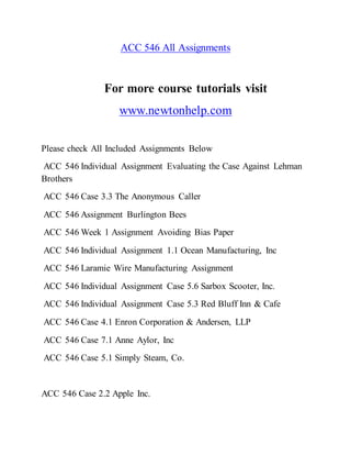 ACC 546 All Assignments
For more course tutorials visit
www.newtonhelp.com
Please check All Included Assignments Below
ACC 546 Individual Assignment Evaluating the Case Against Lehman
Brothers
ACC 546 Case 3.3 The Anonymous Caller
ACC 546 Assignment Burlington Bees
ACC 546 Week 1 Assignment Avoiding Bias Paper
ACC 546 Individual Assignment 1.1 Ocean Manufacturing, Inc
ACC 546 Laramie Wire Manufacturing Assignment
ACC 546 Individual Assignment Case 5.6 Sarbox Scooter, Inc.
ACC 546 Individual Assignment Case 5.3 Red Bluff Inn & Cafe
ACC 546 Case 4.1 Enron Corporation & Andersen, LLP
ACC 546 Case 7.1 Anne Aylor, Inc
ACC 546 Case 5.1 Simply Steam, Co.
ACC 546 Case 2.2 Apple Inc.
 