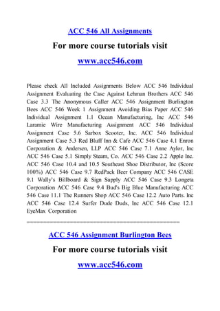 ACC 546 All Assignments
For more course tutorials visit
www.acc546.com
Please check All Included Assignments Below ACC 546 Individual
Assignment Evaluating the Case Against Lehman Brothers ACC 546
Case 3.3 The Anonymous Caller ACC 546 Assignment Burlington
Bees ACC 546 Week 1 Assignment Avoiding Bias Paper ACC 546
Individual Assignment 1.1 Ocean Manufacturing, Inc ACC 546
Laramie Wire Manufacturing Assignment ACC 546 Individual
Assignment Case 5.6 Sarbox Scooter, Inc. ACC 546 Individual
Assignment Case 5.3 Red Bluff Inn & Cafe ACC 546 Case 4.1 Enron
Corporation & Andersen, LLP ACC 546 Case 7.1 Anne Aylor, Inc
ACC 546 Case 5.1 Simply Steam, Co. ACC 546 Case 2.2 Apple Inc.
ACC 546 Case 10.4 and 10.5 Southeast Shoe Distributor, Inc (Score
100%) ACC 546 Case 9.7 RedPack Beer Company ACC 546 CASE
9.1 Wally’s Billboard & Sign Supply ACC 546 Case 9.3 Longeta
Corporation ACC 546 Case 9.4 Bud's Big Blue Manufacturing ACC
546 Case 11.1 The Runners Shop ACC 546 Case 12.2 Auto Parts. Inc
ACC 546 Case 12.4 Surfer Dude Duds, Inc ACC 546 Case 12.1
EyeMax Corporation
==============================================
ACC 546 Assignment Burlington Bees
For more course tutorials visit
www.acc546.com
 
