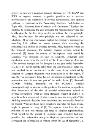 project to develop a common revenue standard for U.S. GAAP and
IFRS to improve revenue recognition practices and to remove
inconsistencies and weaknesses in revenue requirements. The updated
guidance is contained in the Accounting Standards Codification as
Topic 606, “Revenue from Contracts with Customers.” Review that
guidance to summarize the core principle for recognizing revenue and
briefly describe the five steps needed to achieve the core principle.
Also, describe how the core principle was not achieved in this
situation. [2] In your own words, explain the company’s reasoning for
recording $5.8 million as current revenue while recording the
remaining $1.2 million as deferred revenue. Also, document where on
the financial statements the deferred revenue account would be
presented. [3] Assess the content of the separate letter issued by
Longeta’s vice president of sales to Magicon. Document your
conclusion about how the content of the letter affects or does not
affect revenue recognition for Longeta for the year ended September
30, 2015. [4] Given that the letter from the vice president of sales was
not attached to or documented in the order letter submitted by
Magicon to Longeta, document your conclusion as to the impact, if
any, the vice president’s letter has on the accounting treatment for the
transaction since it was not part of the order letter. [5] Research
PCAOB Auditing Standards on the PCAOB’s website
(www.pcaob.org) to summarize the guidance for auditors in regards to
their assessment of the risk of material misstatement related to
revenue recognition. What do those standards require of auditors in
regards to their assessment of risk related to revenue recognition? [6]
Auditing standards describe three conditions that are usually found to
be present. What are those three conditions and what red flags, if any,
might be present at Longeta? [7] The separate letter from the vice
president of sales was emailed and faxed to Magicon representatives.
What would be the impact if Longeta’s vice president had only
provided that information orally to Magicon representatives and not
forwarded the information in written form? [8] As of September 30,
 