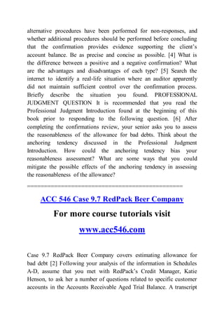 alternative procedures have been performed for non-responses, and
whether additional procedures should be performed before concluding
that the confirmation provides evidence supporting the client’s
account balance. Be as precise and concise as possible. [4] What is
the difference between a positive and a negative confirmation? What
are the advantages and disadvantages of each type? [5] Search the
internet to identify a real-life situation where an auditor apparently
did not maintain sufficient control over the confirmation process.
Briefly describe the situation you found. PROFESSIONAL
JUDGMENT QUESTION It is recommended that you read the
Professional Judgment Introduction found at the beginning of this
book prior to responding to the following question. [6] After
completing the confirmations review, your senior asks you to assess
the reasonableness of the allowance for bad debts. Think about the
anchoring tendency discussed in the Professional Judgment
Introduction. How could the anchoring tendency bias your
reasonableness assessment? What are some ways that you could
mitigate the possible effects of the anchoring tendency in assessing
the reasonableness of the allowance?
==============================================
ACC 546 Case 9.7 RedPack Beer Company
For more course tutorials visit
www.acc546.com
Case 9.7 RedPack Beer Company covers estimating allowance for
bad debt [2] Following your analysis of the information in Schedules
A-D, assume that you met with RedPack’s Credit Manager, Katie
Henson, to ask her a number of questions related to specific customer
accounts in the Accounts Receivable Aged Trial Balance. A transcript
 
