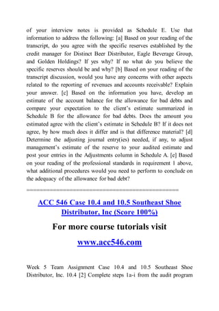 of your interview notes is provided as Schedule E. Use that
information to address the following: [a] Based on your reading of the
transcript, do you agree with the specific reserves established by the
credit manager for Distinct Beer Distributor, Eagle Beverage Group,
and Golden Holdings? If yes why? If no what do you believe the
specific reserves should be and why? [b] Based on your reading of the
transcript discussion, would you have any concerns with other aspects
related to the reporting of revenues and accounts receivable? Explain
your answer. [c] Based on the information you have, develop an
estimate of the account balance for the allowance for bad debts and
compare your expectation to the client’s estimate summarized in
Schedule B for the allowance for bad debts. Does the amount you
estimated agree with the client’s estimate in Schedule B? If it does not
agree, by how much does it differ and is that difference material? [d]
Determine the adjusting journal entry(ies) needed, if any, to adjust
management’s estimate of the reserve to your audited estimate and
post your entries in the Adjustments column in Schedule A. [e] Based
on your reading of the professional standards in requirement 1 above,
what additional procedures would you need to perform to conclude on
the adequacy of the allowance for bad debt?
==============================================
ACC 546 Case 10.4 and 10.5 Southeast Shoe
Distributor, Inc (Score 100%)
For more course tutorials visit
www.acc546.com
Week 5 Team Assignment Case 10.4 and 10.5 Southeast Shoe
Distributor, Inc. 10.4 [2] Complete steps 1a-i from the audit program
 