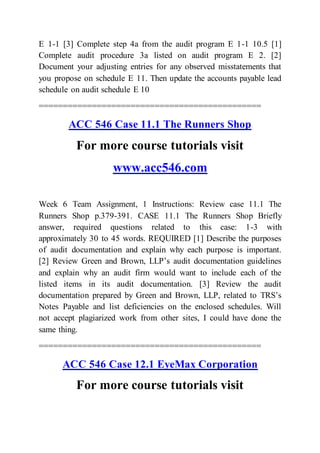 E 1-1 [3] Complete step 4a from the audit program E 1-1 10.5 [1]
Complete audit procedure 3a listed on audit program E 2. [2]
Document your adjusting entries for any observed misstatements that
you propose on schedule E 11. Then update the accounts payable lead
schedule on audit schedule E 10
==============================================
ACC 546 Case 11.1 The Runners Shop
For more course tutorials visit
www.acc546.com
Week 6 Team Assignment, 1 Instructions: Review case 11.1 The
Runners Shop p.379-391. CASE 11.1 The Runners Shop Briefly
answer, required questions related to this case: 1-3 with
approximately 30 to 45 words. REQUIRED [1] Describe the purposes
of audit documentation and explain why each purpose is important.
[2] Review Green and Brown, LLP’s audit documentation guidelines
and explain why an audit firm would want to include each of the
listed items in its audit documentation. [3] Review the audit
documentation prepared by Green and Brown, LLP, related to TRS’s
Notes Payable and list deficiencies on the enclosed schedules. Will
not accept plagiarized work from other sites, I could have done the
same thing.
==============================================
ACC 546 Case 12.1 EyeMax Corporation
For more course tutorials visit
 
