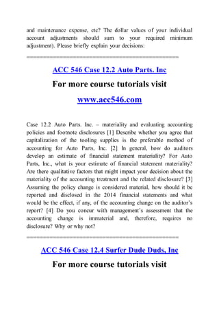 and maintenance expense, etc? The dollar values of your individual
account adjustments should sum to your required minimum
adjustment). Please briefly explain your decisions:
==============================================
ACC 546 Case 12.2 Auto Parts. Inc
For more course tutorials visit
www.acc546.com
Case 12.2 Auto Parts. Inc. – materiality and evaluating accounting
policies and footnote disclosures [1] Describe whether you agree that
capitalization of the tooling supplies is the preferable method of
accounting for Auto Parts, Inc. [2] In general, how do auditors
develop an estimate of financial statement materiality? For Auto
Parts, Inc., what is your estimate of financial statement materiality?
Are there qualitative factors that might impact your decision about the
materiality of the accounting treatment and the related disclosure? [3]
Assuming the policy change is considered material, how should it be
reported and disclosed in the 2014 financial statements and what
would be the effect, if any, of the accounting change on the auditor’s
report? [4] Do you concur with management’s assessment that the
accounting change is immaterial and, therefore, requires no
disclosure? Why or why not?
==============================================
ACC 546 Case 12.4 Surfer Dude Duds, Inc
For more course tutorials visit
 