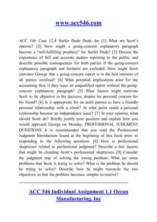 www.acc546.com
ACC 546 Case 12.4 Surfer Dude Duds, Inc [1] What are Scott’s
options? [2] How might a going-concern explanatory paragraph
become a “self-fulfilling prophecy” for Surfer Dude? [3] Discuss the
importance of full and accurate auditor reporting to the public, and
describe possible consequences for both parties if the going-concern
explanatory paragraph and footnote are excluded. How might Scott
convince George that a going-concern report is in the best interests of
all parties involved? [4] What potential implications arise for the
accounting firm if they issue an unqualified report without the going-
concern explanatory paragraph? [5] What factors might motivate
Scott to be objective in his decision, despite his personal concern for
his friend? [6] Is it appropriate for an audit partner to have a friendly
personal relationship with a client? At what point could a personal
relationship become an independence issue? [7] In your opinion, what
should Scott do? Briefly justify your position and explain how you
would approach George on Monday. PROFESSIONAL JUDGMENT
QUESTIONS It is recommended that you read the Professional
Judgment Introduction found at the beginning of this book prior to
responding to the following questions. [8] How is professional
skepticism related to professional judgment? Describe a few factors
that might be clouding Scott’s professional skepticism. [9] Consider
the judgment trap of solving the wrong problem. What are some
problems that Scott is trying to solve? What is the problem he should
be trying to solve? Describe how he might reconcile the two
objectives so that the problem becomes simpler to resolve?
==============================================
ACC 546 Individual Assignment 1.1 Ocean
Manufacturing, Inc
 